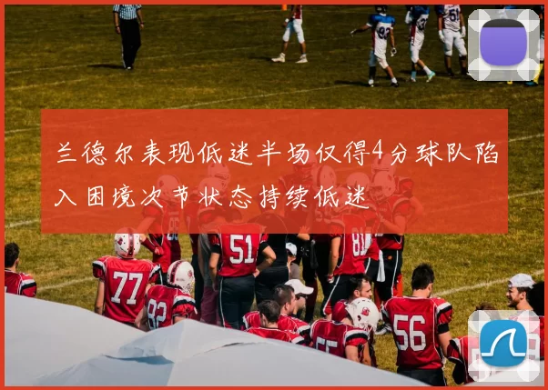 兰德尔表现低迷半场仅得4分球队陷入困境次节状态持续低迷