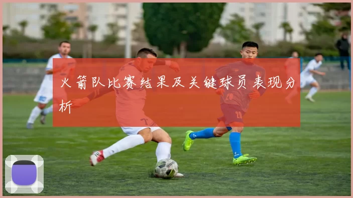 火箭队比赛结果及关键球员表现分析