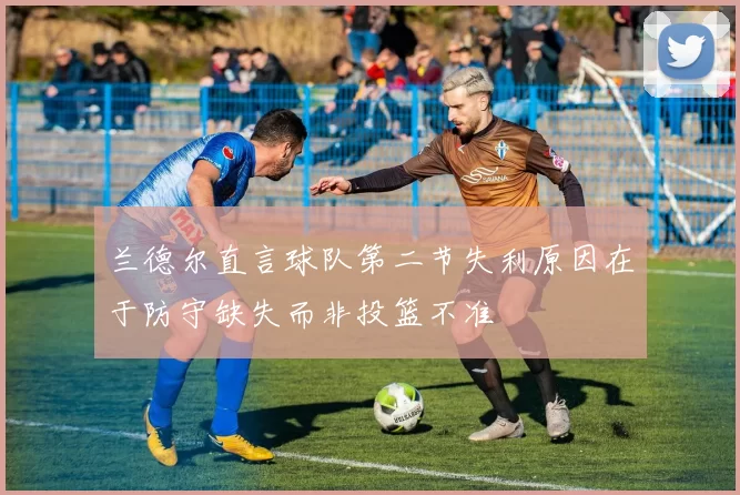 兰德尔直言球队第二节失利原因在于防守缺失而非投篮不准