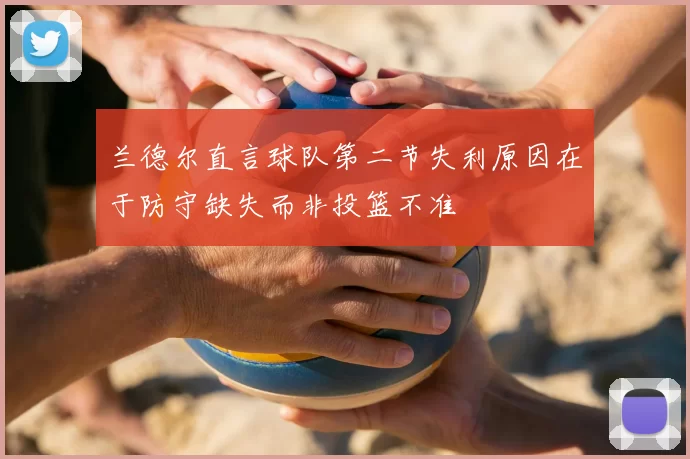 兰德尔直言球队第二节失利原因在于防守缺失而非投篮不准