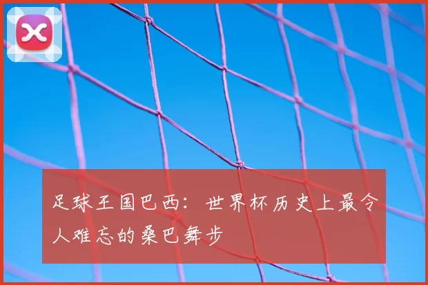足球王国巴西:世界杯历史上最令人难忘的桑巴舞步