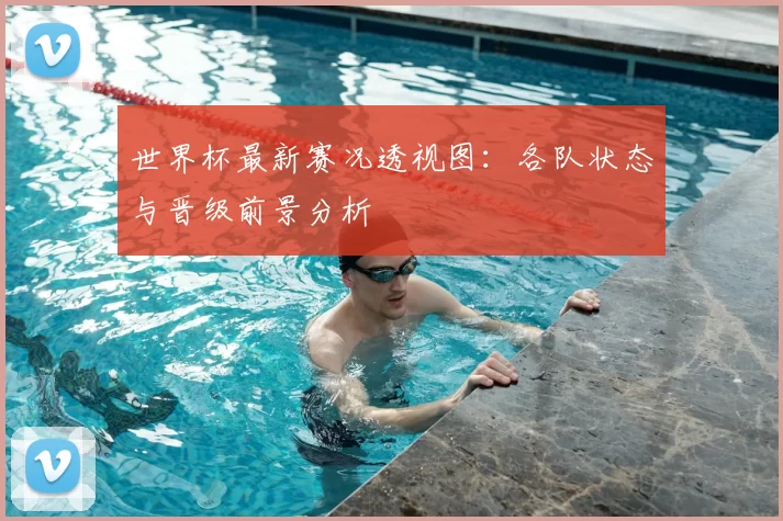 世界杯最新赛况透视图:各队状态与晋级前景分析