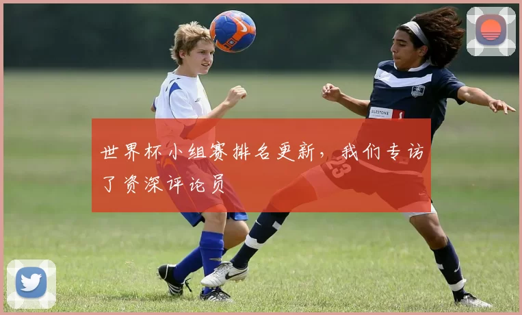 世界杯小组赛排名更新,我们专访了资深评论员