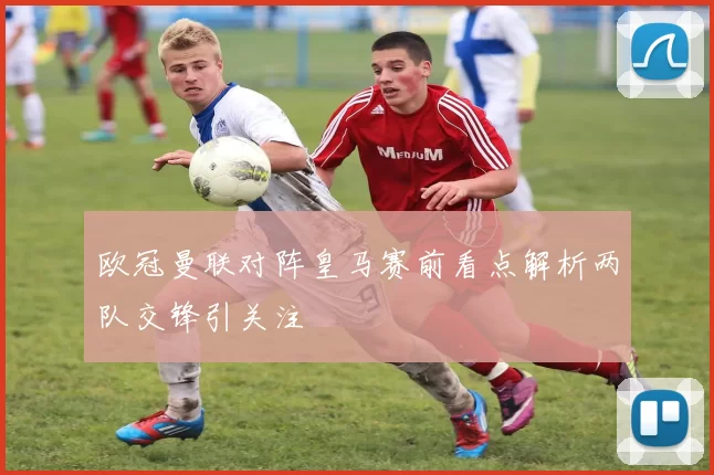 欧冠曼联对阵皇马赛前看点解析两队交锋引关注