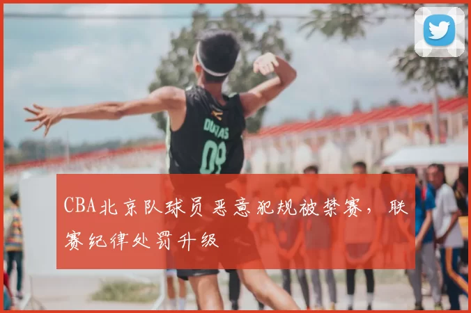 CBA北京队球员恶意犯规被禁赛，联赛纪律处罚升级