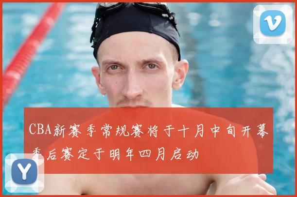 CBA新赛季常规赛将于十月中旬开幕季后赛定于明年四月启动