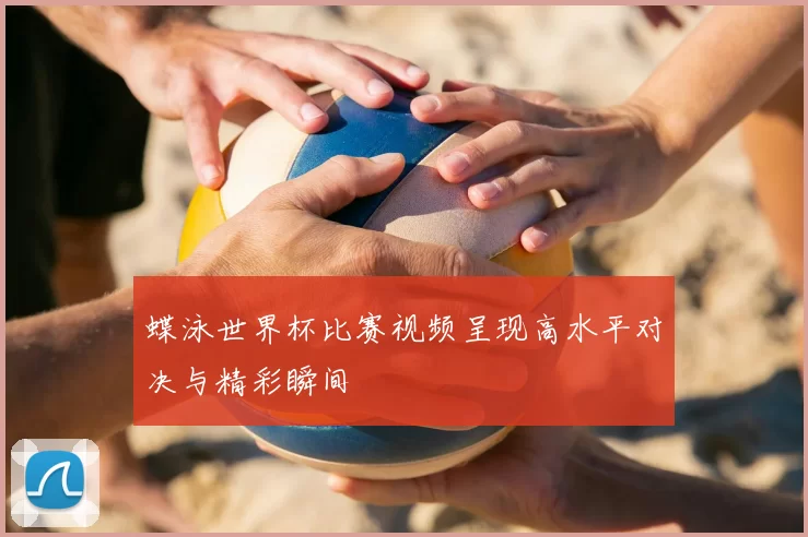 蝶泳世界杯比赛视频呈现高水平对决与精彩瞬间