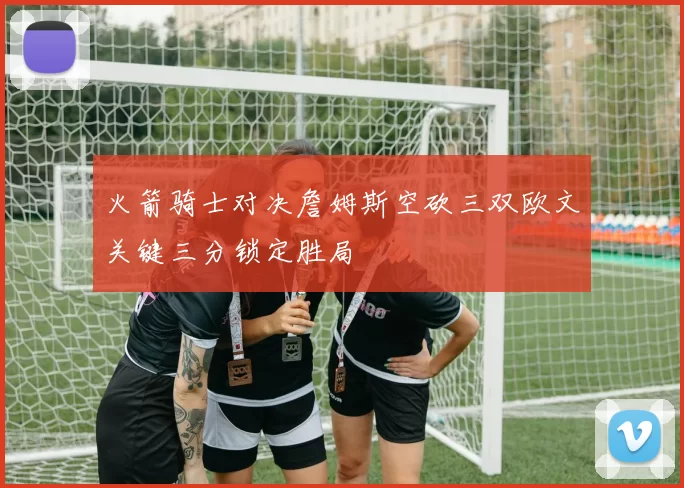 火箭骑士对决詹姆斯空砍三双欧文关键三分锁定胜局