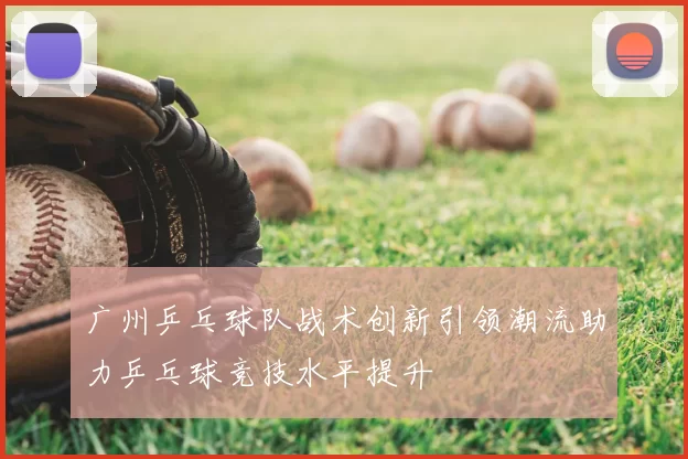 广州乒乓球队战术创新引领潮流助力乒乓球竞技水平提升