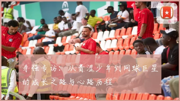 李强专访：从青涩少年到网球巨星的成长之路与心路历程