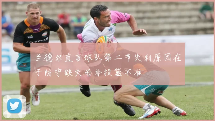 兰德尔直言球队第二节失利原因在于防守缺失而非投篮不准