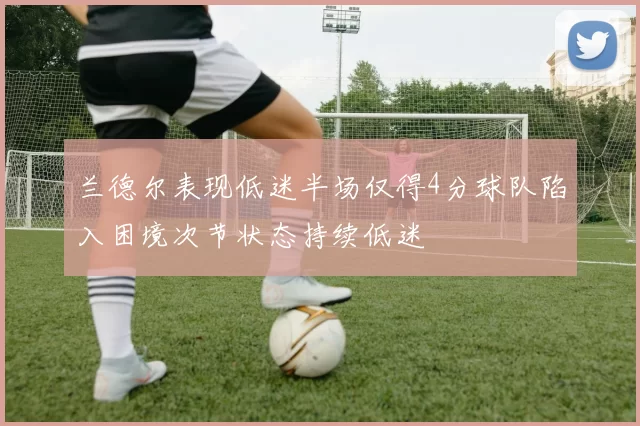 兰德尔表现低迷半场仅得4分球队陷入困境次节状态持续低迷
