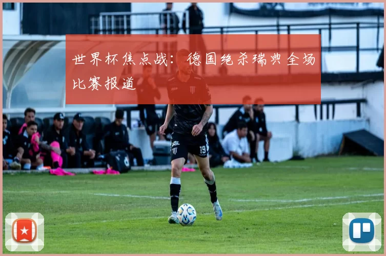 世界杯焦点战:德国绝杀瑞典全场比赛报道