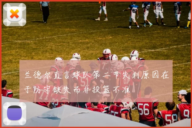 兰德尔直言球队第二节失利原因在于防守缺失而非投篮不准
