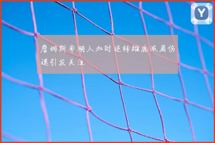 詹姆斯率湖人加时逆转雄鹿浓眉伤退引发关注