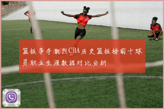 篮板争夺激烈CBA历史篮板榜前十球员职业生涯数据对比分析
