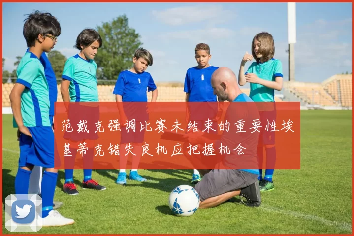范戴克强调比赛未结束的重要性埃基蒂克错失良机应把握机会