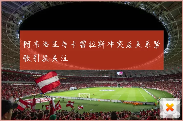 阿韦洛亚与卡雷拉斯冲突后关系紧张引发关注
