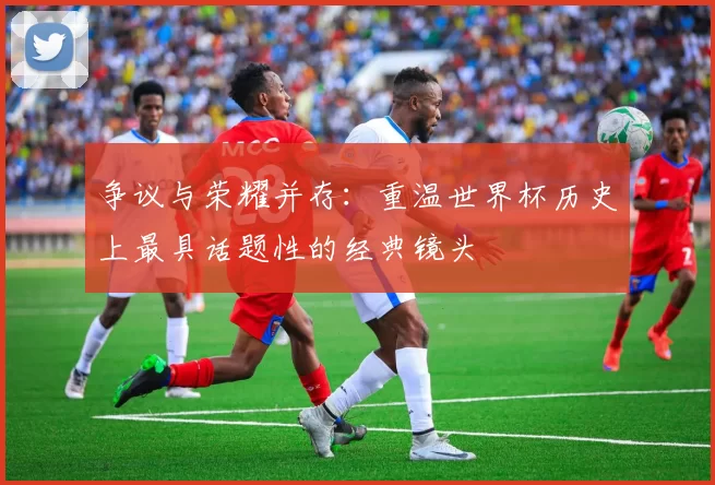 争议与荣耀并存:重温世界杯历史上最具话题性的经典镜头