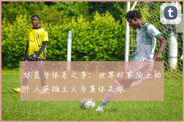 球星与体系之争：世界杯赛场上的个人英雄主义与集体足球