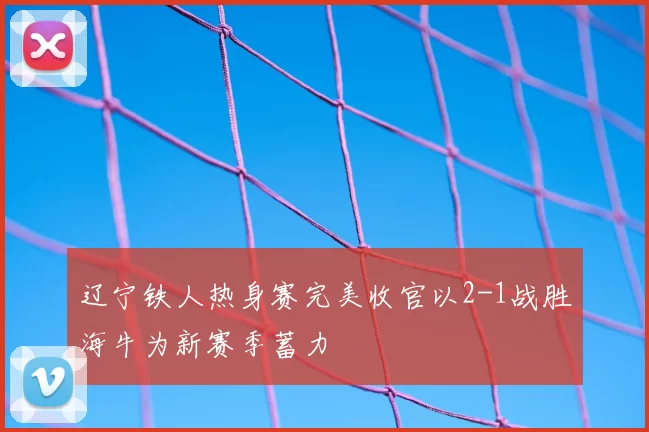 辽宁铁人热身赛完美收官以2-1战胜海牛为新赛季蓄力