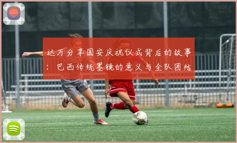 达万分享国安庆祝仪式背后的故事：巴西传统墨镜的意义与全队团结的象征