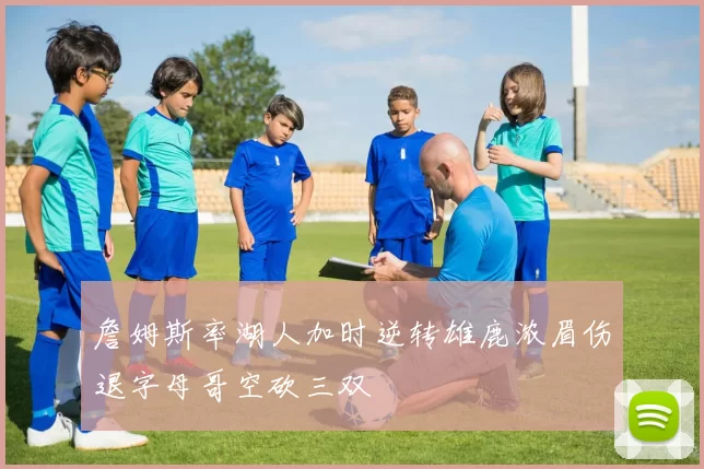詹姆斯率湖人加时逆转雄鹿浓眉伤退字母哥空砍三双