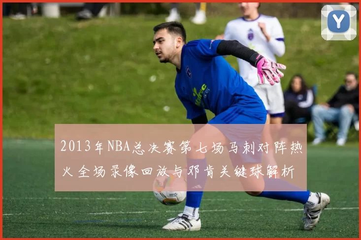 2013年NBA总决赛第七场马刺对阵热火全场录像回放与邓肯关键球解析