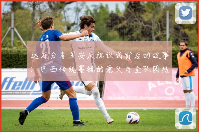 达万分享国安庆祝仪式背后的故事：巴西传统墨镜的意义与全队团结的象征
