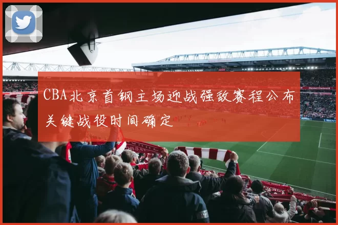 CBA北京首钢主场迎战强敌赛程公布关键战役时间确定