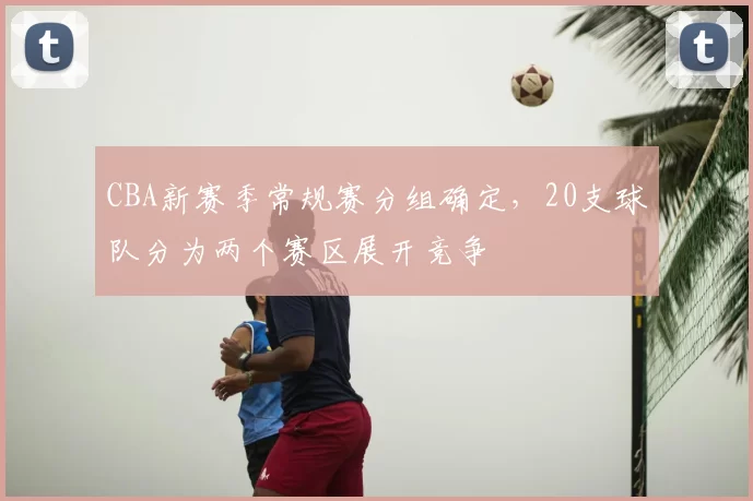 CBA新赛季常规赛分组确定，20支球队分为两个赛区展开竞争
