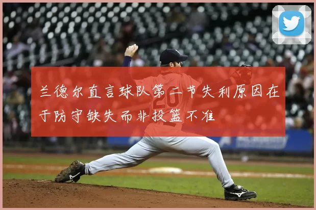 兰德尔直言球队第二节失利原因在于防守缺失而非投篮不准