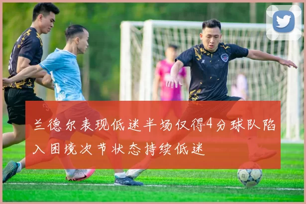 兰德尔表现低迷半场仅得4分球队陷入困境次节状态持续低迷