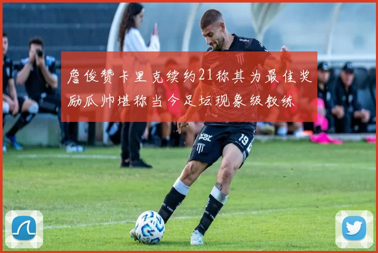 詹俊赞卡里克续约21称其为最佳奖励瓜帅堪称当今足坛现象级教练