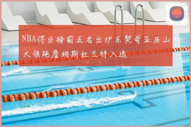 NBA得分榜前五名出炉东契奇亚历山大领跑詹姆斯杜兰特入选
