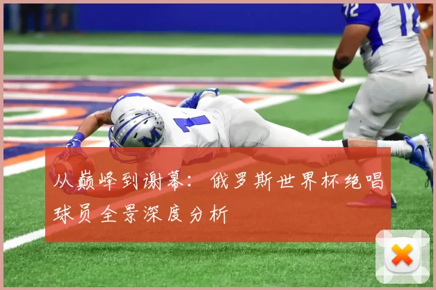 从巅峰到谢幕：俄罗斯世界杯绝唱球员全景深度分析