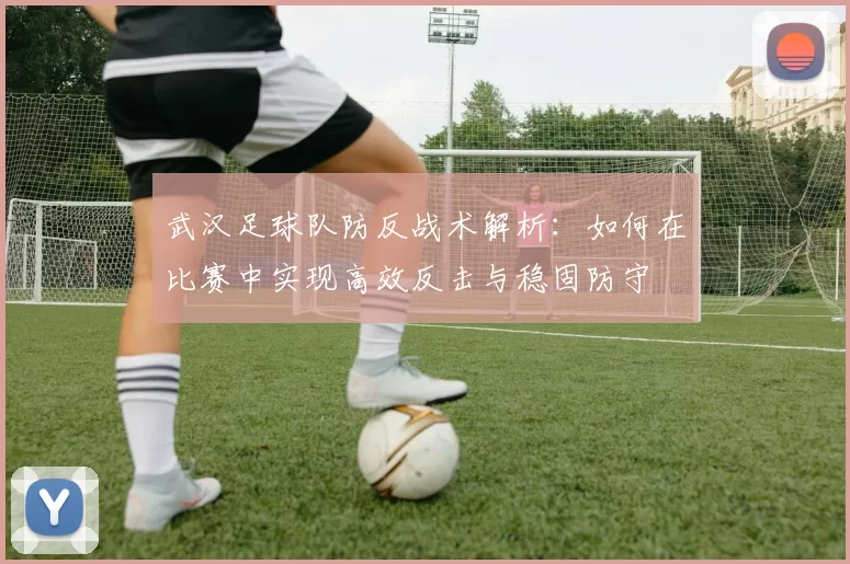 武汉足球队防反战术解析：如何在比赛中实现高效反击与稳固防守