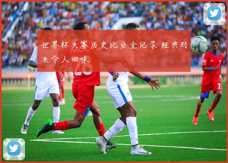 世界杯决赛历史比分全记录 经典对决令人回味