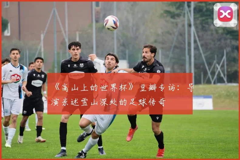 《高山上的世界杯》豆瓣专访：导演亲述雪山深处的足球传奇
