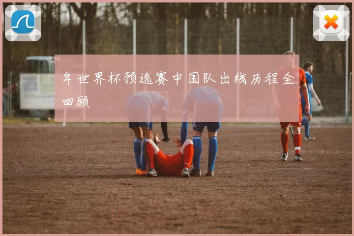 年世界杯预选赛中国队出线历程全回顾