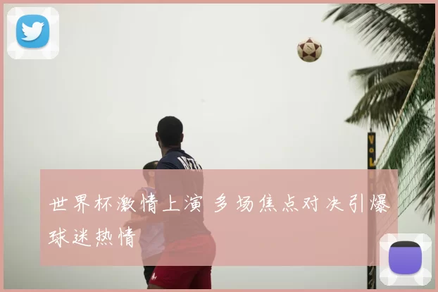 世界杯激情上演 多场焦点对决引爆球迷热情