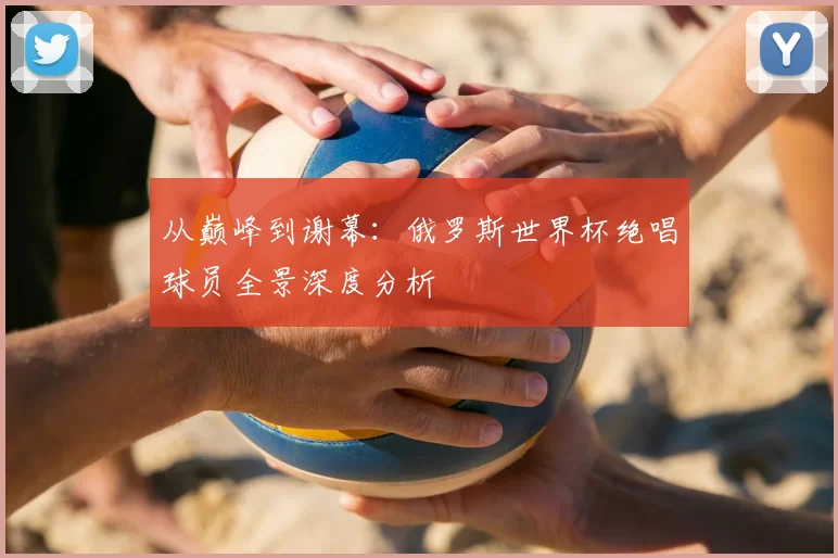 从巅峰到谢幕：俄罗斯世界杯绝唱球员全景深度分析