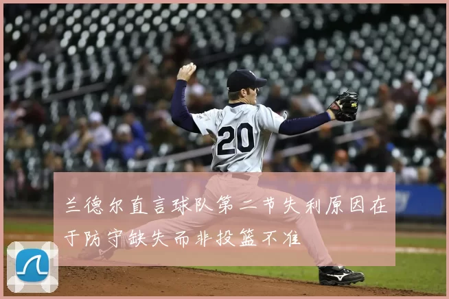 兰德尔直言球队第二节失利原因在于防守缺失而非投篮不准
