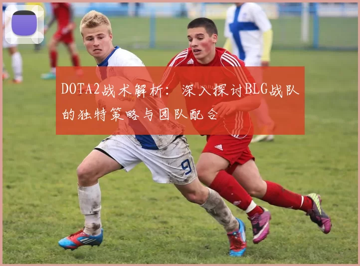 DOTA2战术解析：深入探讨BLG战队的独特策略与团队配合
