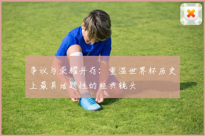 争议与荣耀并存:重温世界杯历史上最具话题性的经典镜头