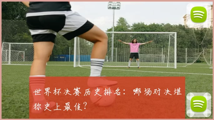 世界杯决赛历史排名:哪场对决堪称史上最佳?