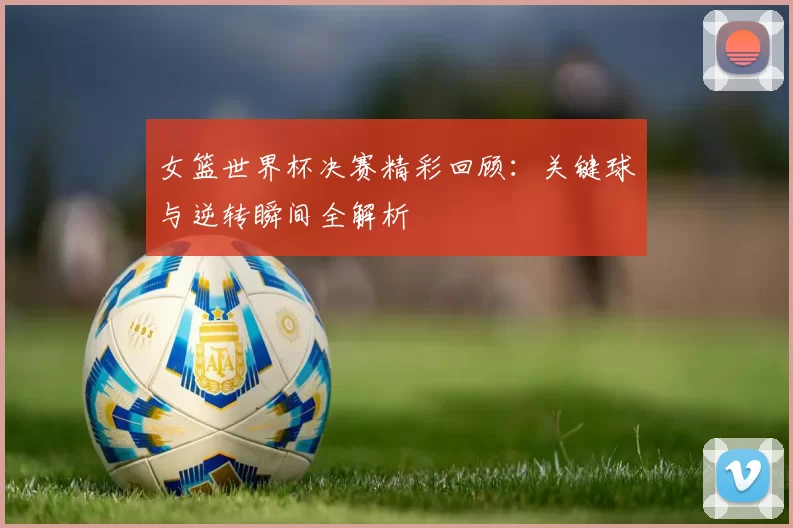 女篮世界杯决赛精彩回顾：关键球与逆转瞬间全解析