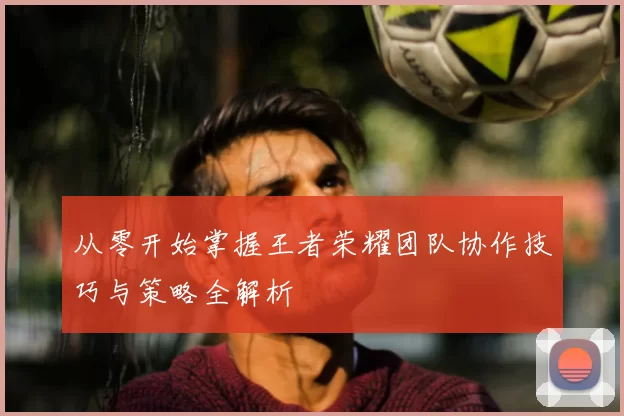 从零开始掌握王者荣耀团队协作技巧与策略全解析