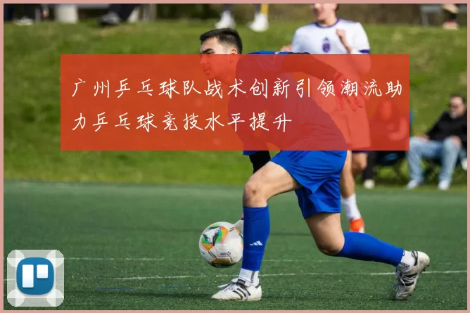 广州乒乓球队战术创新引领潮流助力乒乓球竞技水平提升
