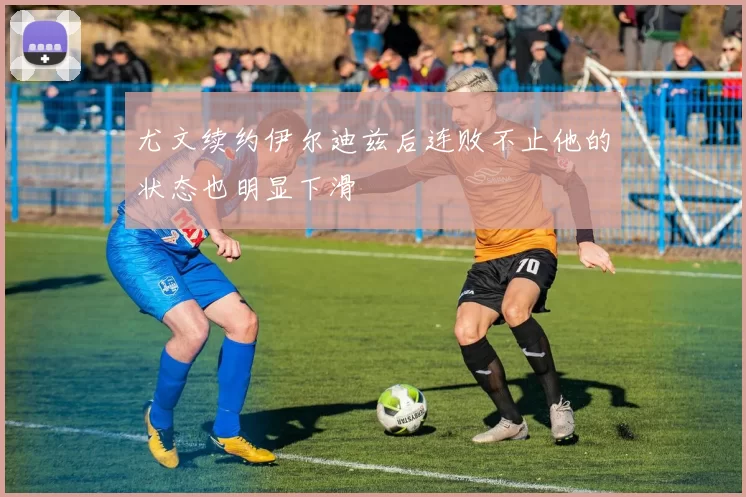 尤文续约伊尔迪兹后连败不止他的状态也明显下滑